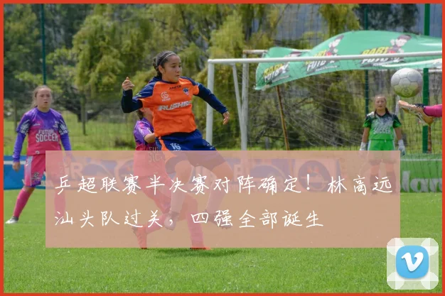 乒超联赛半决赛对阵确定！林高远汕头队过关，四强全部诞生