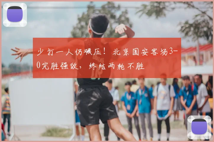 少打一人仍碾压！北京国安客场3-0完胜强敌，终结两轮不胜