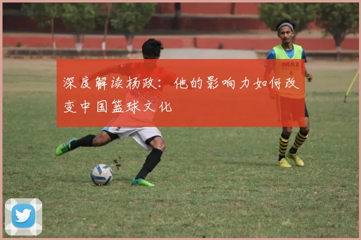 深度解读杨政：他的影响力如何改变中国篮球文化