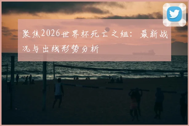 聚焦2026世界杯死亡之组：最新战况与出线形势分析