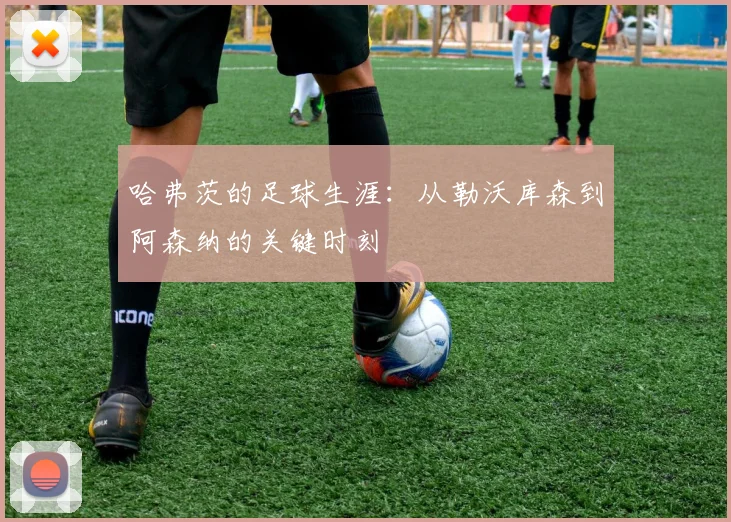 哈弗茨的足球生涯：从勒沃库森到阿森纳的关键时刻