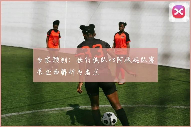 专家预测：独行侠队vs阿根廷队赛果全面解析与看点