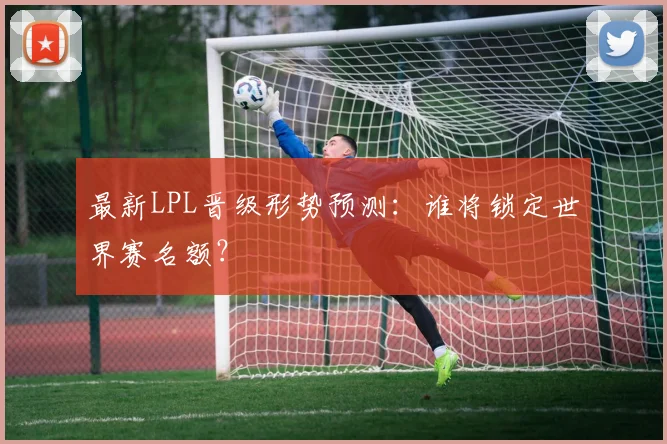 最新LPL晋级形势预测：谁将锁定世界赛名额？