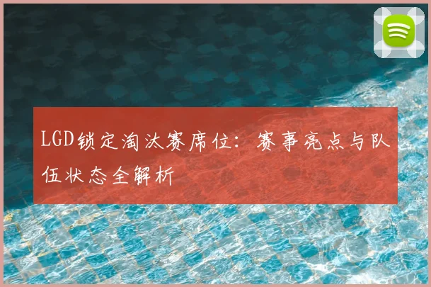 LGD锁定淘汰赛席位：赛事亮点与队伍状态全解析