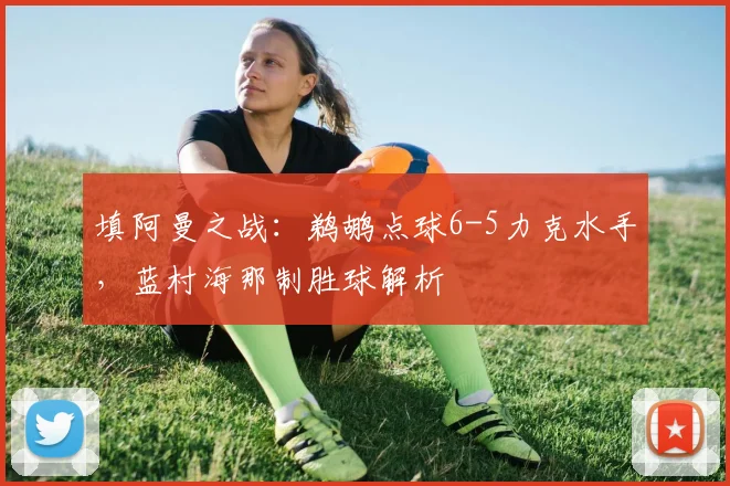 填阿曼之战：鹈鹕点球6-5力克水手，蓝村海那制胜球解析