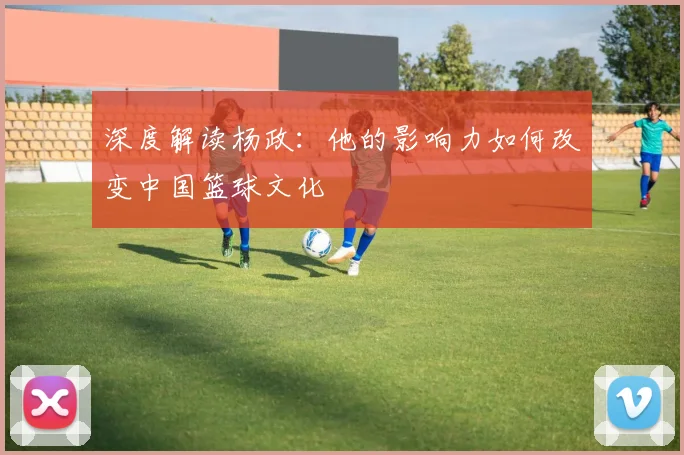深度解读杨政：他的影响力如何改变中国篮球文化