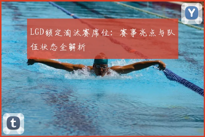 LGD锁定淘汰赛席位：赛事亮点与队伍状态全解析