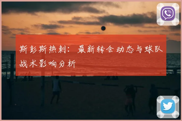 斯彭斯热刺：最新转会动态与球队战术影响分析