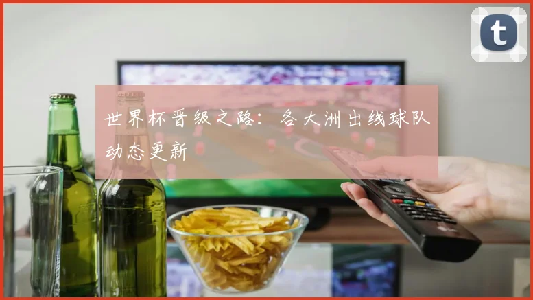 世界杯晋级之路：各大洲出线球队动态更新