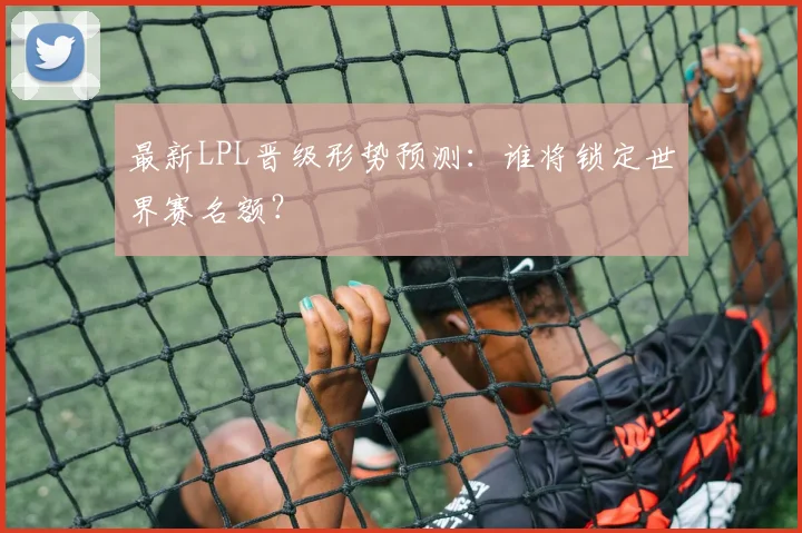 最新LPL晋级形势预测：谁将锁定世界赛名额？