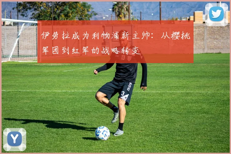 伊劳拉成为利物浦新主帅:从樱桃军团到红军的战略转变