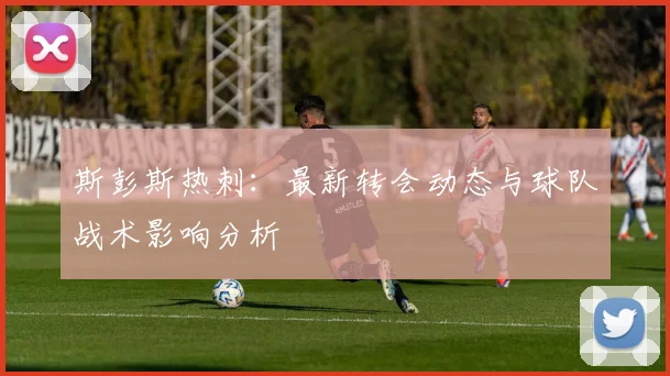 斯彭斯热刺:最新转会动态与球队战术影响分析