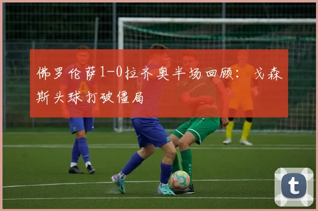 佛罗伦萨1-0拉齐奥半场回顾:戈森斯头球打破僵局