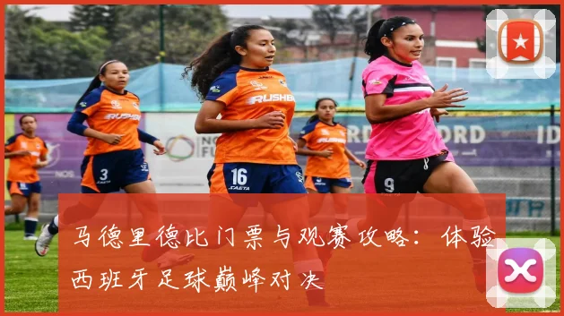马德里德比门票与观赛攻略：体验西班牙足球巅峰对决