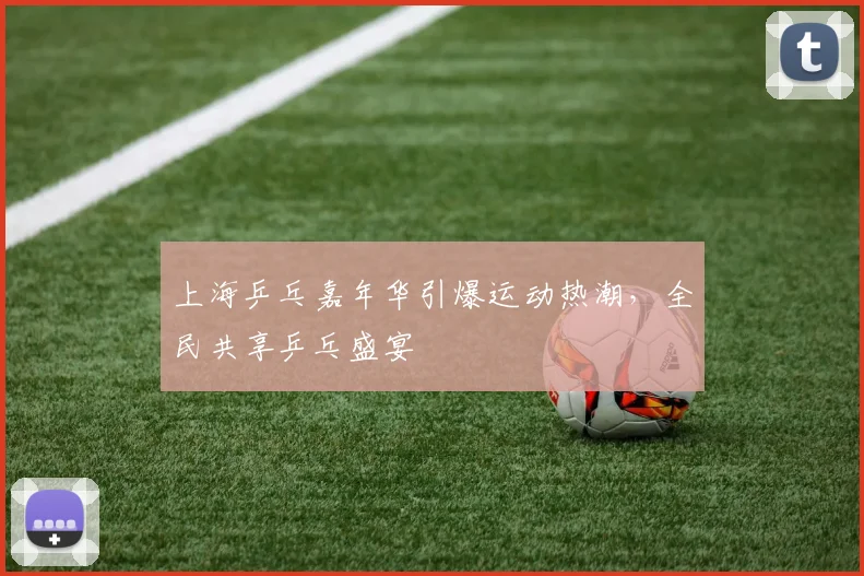 上海乒乓嘉年华引爆运动热潮，全民共享乒乓盛宴