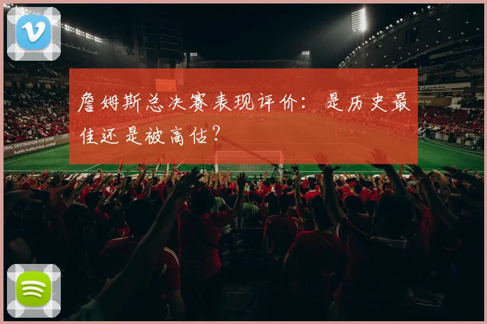 詹姆斯总决赛表现评价:是历史最佳还是被高估?