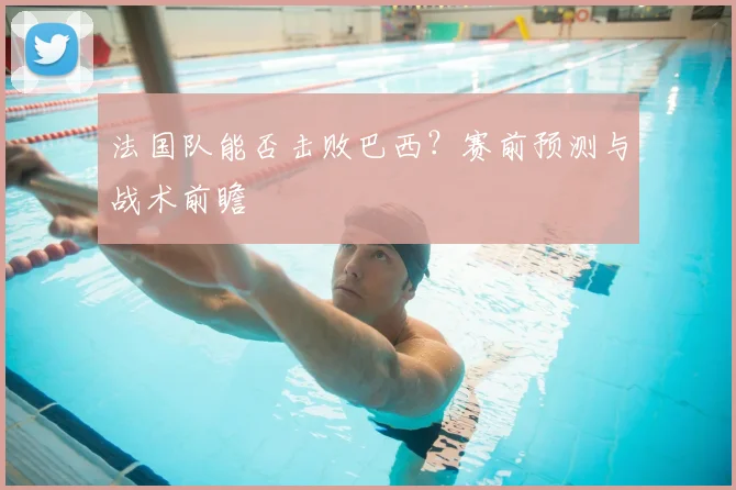 法国队能否击败巴西？赛前预测与战术前瞻