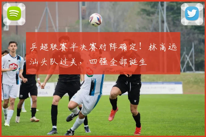 乒超联赛半决赛对阵确定！林高远汕头队过关，四强全部诞生